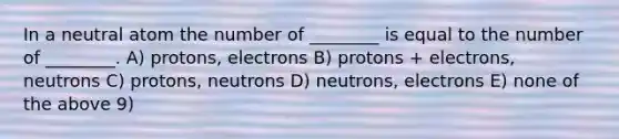 In a neutral atom the number of ________ is equal to the number of ________. A) protons, electrons B) protons + electrons, neutrons C) protons, neutrons D) neutrons, electrons E) none of the above 9)