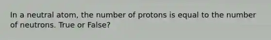 In a neutral atom, the number of protons is equal to the number of neutrons. True or False?