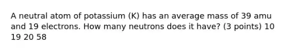 A neutral atom of potassium (K) has an average mass of 39 amu and 19 electrons. How many neutrons does it have? (3 points) 10 19 20 58