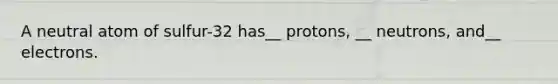 A neutral atom of sulfur-32 has__ protons, __ neutrons, and__ electrons.