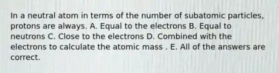 In a neutral atom in terms of the number of subatomic particles, protons are always. A. Equal to the electrons B. Equal to neutrons C. Close to the electrons D. Combined with the electrons to calculate the atomic mass . E. All of the answers are correct.