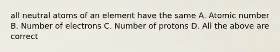 all neutral atoms of an element have the same A. Atomic number B. Number of electrons C. Number of protons D. All the above are correct