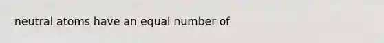 neutral atoms have an equal number of