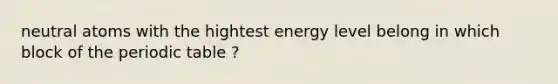 neutral atoms with the hightest energy level belong in which block of the periodic table ?