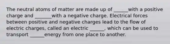 The neutral atoms of matter are made up of ______with a positive charge and _______with a negative charge. Electrical forces between positive and negative charges lead to the flow of electric charges, called an electric ______, which can be used to transport ______energy from one place to another.