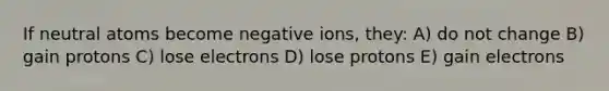 If neutral atoms become negative ions, they: A) do not change B) gain protons C) lose electrons D) lose protons E) gain electrons