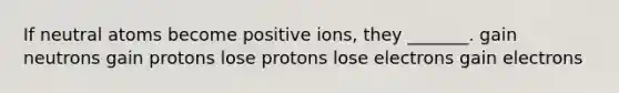 If neutral atoms become positive ions, they _______. gain neutrons gain protons lose protons lose electrons gain electrons