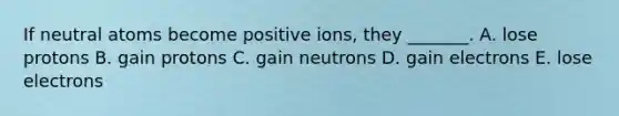 If neutral atoms become positive ions, they _______. A. lose protons B. gain protons C. gain neutrons D. gain electrons E. lose electrons