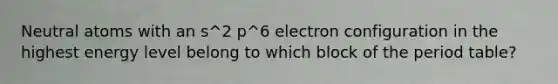 Neutral atoms with an s^2 p^6 electron configuration in the highest energy level belong to which block of the period table?