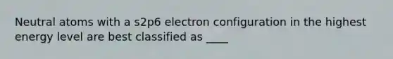 Neutral atoms with a s2p6 electron configuration in the highest energy level are best classified as ____