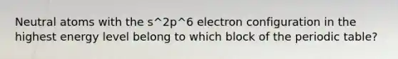 Neutral atoms with the s^2p^6 electron configuration in the highest energy level belong to which block of <a href='https://www.questionai.com/knowledge/kIrBULvFQz-the-periodic-table' class='anchor-knowledge'>the periodic table</a>?