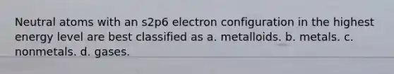 Neutral atoms with an s2p6 electron configuration in the highest energy level are best classified as a. metalloids. b. metals. c. nonmetals. d. gases.