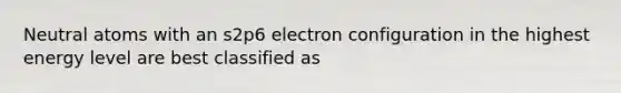 Neutral atoms with an s2p6 electron configuration in the highest energy level are best classified as