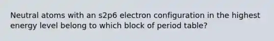 Neutral atoms with an s2p6 electron configuration in the highest energy level belong to which block of period table?