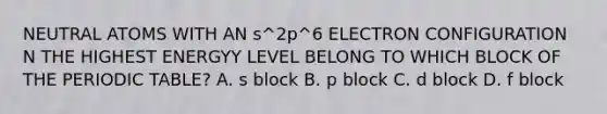 NEUTRAL ATOMS WITH AN s^2p^6 ELECTRON CONFIGURATION N THE HIGHEST ENERGYY LEVEL BELONG TO WHICH BLOCK OF THE PERIODIC TABLE? A. s block B. p block C. d block D. f block