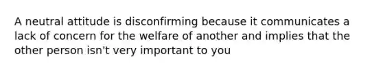 A neutral attitude is disconfirming because it communicates a lack of concern for the welfare of another and implies that the other person isn't very important to you