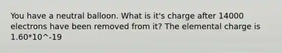 You have a neutral balloon. What is it's charge after 14000 electrons have been removed from it? The elemental charge is 1.60*10^-19