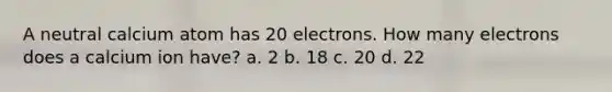 A neutral calcium atom has 20 electrons. How many electrons does a calcium ion have? a. 2 b. 18 c. 20 d. 22