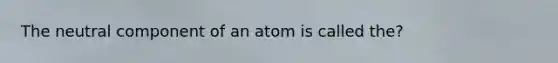 The neutral component of an atom is called the?