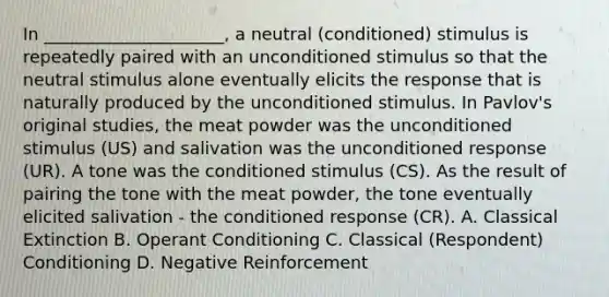 In _____________________, a neutral (conditioned) stimulus is repeatedly paired with an unconditioned stimulus so that the neutral stimulus alone eventually elicits the response that is naturally produced by the unconditioned stimulus. In Pavlov's original studies, the meat powder was the unconditioned stimulus (US) and salivation was the unconditioned response (UR). A tone was the conditioned stimulus (CS). As the result of pairing the tone with the meat powder, the tone eventually elicited salivation - the conditioned response (CR). A. Classical Extinction B. Operant Conditioning C. Classical (Respondent) Conditioning D. Negative Reinforcement