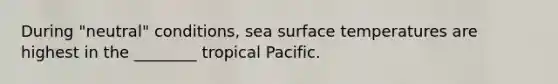 During "neutral" conditions, sea surface temperatures are highest in the ________ tropical Pacific.