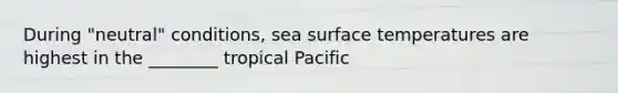 During "neutral" conditions, sea surface temperatures are highest in the ________ tropical Pacific