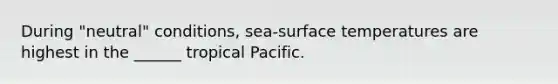 During "neutral" conditions, sea-surface temperatures are highest in the ______ tropical Pacific.