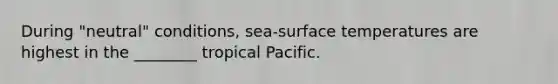 During "neutral" conditions, sea-surface temperatures are highest in the ________ tropical Pacific.