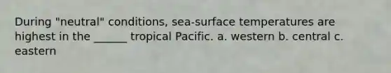 During "neutral" conditions, sea-surface temperatures are highest in the ______ tropical Pacific. a. western b. central c. eastern