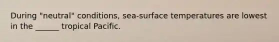 During "neutral" conditions, sea-surface temperatures are lowest in the ______ tropical Pacific.