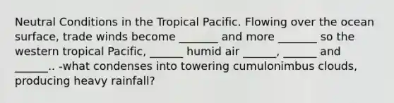 Neutral Conditions in the Tropical Pacific. Flowing over the ocean surface, trade winds become _______ and more _______ so the western tropical Pacific, ______ humid air ______, ______ and ______.. -what condenses into towering cumulonimbus clouds, producing heavy rainfall?