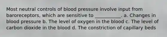 Most neutral controls of blood pressure involve input from baroreceptors, which are sensitive to ___________. a. Changes in blood pressure b. The level of oxygen in the blood c. The level of carbon dioxide in the blood d. The constriction of capillary beds