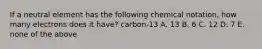 If a neutral element has the following chemical notation, how many electrons does it have? carbon-13 A. 13 B. 6 C. 12 D. 7 E. none of the above