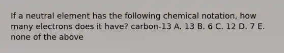 If a neutral element has the following chemical notation, how many electrons does it have? carbon-13 A. 13 B. 6 C. 12 D. 7 E. none of the above