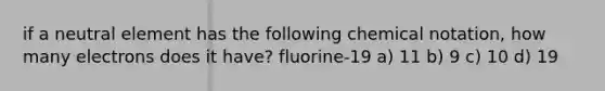 if a neutral element has the following chemical notation, how many electrons does it have? fluorine-19 a) 11 b) 9 c) 10 d) 19