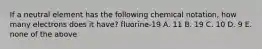 If a neutral element has the following chemical notation, how many electrons does it have? fluorine-19 A. 11 B. 19 C. 10 D. 9 E. none of the above