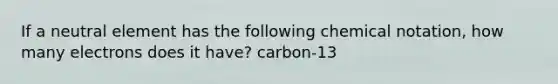 If a neutral element has the following chemical notation, how many electrons does it have? carbon-13