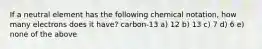 If a neutral element has the following chemical notation, how many electrons does it have? carbon-13 a) 12 b) 13 c) 7 d) 6 e) none of the above