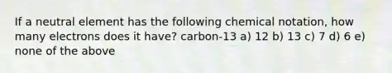 If a neutral element has the following chemical notation, how many electrons does it have? carbon-13 a) 12 b) 13 c) 7 d) 6 e) none of the above