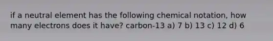 if a neutral element has the following chemical notation, how many electrons does it have? carbon-13 a) 7 b) 13 c) 12 d) 6