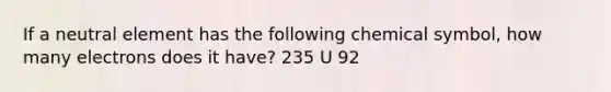 If a neutral element has the following chemical symbol, how many electrons does it have? 235 U 92