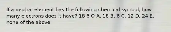 If a neutral element has the following chemical symbol, how many electrons does it have? 18 6 O A. 18 B. 6 C. 12 D. 24 E. none of the above