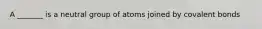 A _______ is a neutral group of atoms joined by covalent bonds