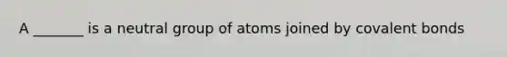 A _______ is a neutral group of atoms joined by covalent bonds