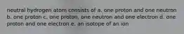neutral hydrogen atom consists of a. one proton and one neutron b. one proton c. one proton, one neutron and one electron d. one proton and one electron e. an isotope of an ion