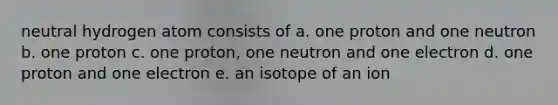 neutral hydrogen atom consists of a. one proton and one neutron b. one proton c. one proton, one neutron and one electron d. one proton and one electron e. an isotope of an ion