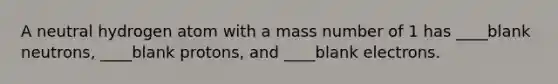 A neutral hydrogen atom with a mass number of 1 has ____blank neutrons, ____blank protons, and ____blank electrons.