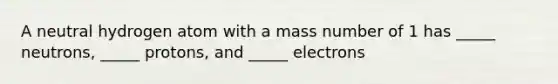 A neutral hydrogen atom with a mass number of 1 has _____ neutrons, _____ protons, and _____ electrons