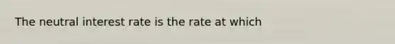 The neutral interest rate is the rate at which