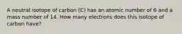 A neutral isotope of carbon (C) has an atomic number of 6 and a mass number of 14. How many electrons does this isotope of carbon have?